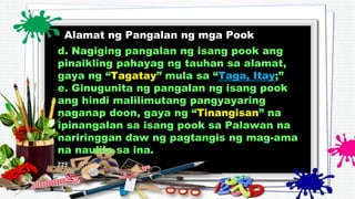 Alamat ng Pangalan ng mga Pook
d. Nagiging pangalan ng isang pook ang
pinaikling pahayag ng tauhan sa alamat,
gaya ng “Tagatay” mula sa “Taga, Itay;”
e. Ginugunita ng pangalan ng isang pook
ang hindi malilimutang pangyayaring
naganap doon, gaya ng “Tinangisan” na
ipinangalan sa isang pook sa Palawan na
nariringgan daw ng pagtangis ng mag-ama
na naulila sa ina.
 