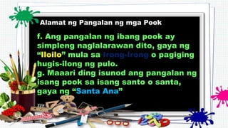 Alamat ng Pangalan ng mga Pook
f. Ang pangalan ng ibang pook ay
simpleng naglalarawan dito, gaya ng
“Iloilo” mula sa Irong-Irong o pagiging
hugis-ilong ng pulo.
g. Maaari ding isunod ang pangalan ng
isang pook sa isang santo o santa,
gaya ng “Santa Ana”
 