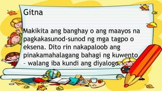 Gitna
Makikita ang banghay o ang maayos na
pagkakasunod-sunod ng mga tagpo o
eksena. Dito rin nakapaloob ang
pinakamahalagang bahagi ng kuwento
– walang iba kundi ang diyalogo.
 
