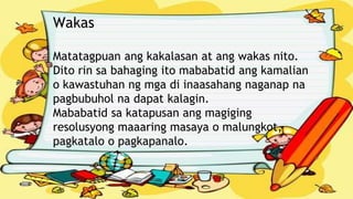 Wakas
Matatagpuan ang kakalasan at ang wakas nito.
Dito rin sa bahaging ito mababatid ang kamalian
o kawastuhan ng mga di inaasahang naganap na
pagbubuhol na dapat kalagin.
Mababatid sa katapusan ang magiging
resolusyong maaaring masaya o malungkot,
pagkatalo o pagkapanalo..
 
