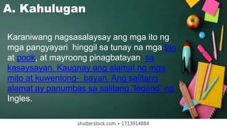 A. Kahulugan
Karaniwang nagsasalaysay ang mga ito ng
mga pangyayari hinggil sa tunay na mga tao
at pook, at mayroong pinagbatayan sa
kasaysayan. Kaugnay ang alamat ng mga
mito at kuwentong- bayan. Ang salitang
alamat ay panumbas sa salitang “legend” ng
Ingles.
 