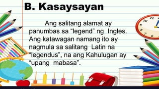 B. Kasaysayan
Ang salitang alamat ay
panumbas sa “legend” ng Ingles.
Ang katawagan namang ito ay
nagmula sa salitang Latin na
“legendus”, na ang Kahulugan ay
“upang mabasa”.
 