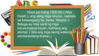 Noon pa mang 1300 AD ( After
Death ), ang ating mga ninuno, nakilala
sa katawagang Ita, Aetas, Negrito o
Baluga ay may sarili ng mga
karunungang-bayan, kabilang ang
alamat. ( Sila ang mga taong walang
permanenteng tirahan.)
 