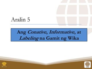 Aralin 5
Ang Conative, Informative, at
Labeling na Gamit ng Wika
 