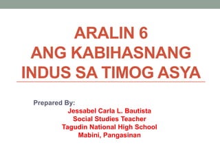 ARALIN 6
ANG KABIHASNANG
INDUS SA TIMOG ASYA
Prepared By:
Jessabel Carla L. Bautista
Social Studies Teacher
Tagudin National High School
Mabini, Pangasinan

 