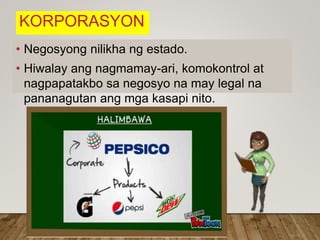 KORPORASYON
• Negosyong nilikha ng estado.
• Hiwalay ang nagmamay-ari, komokontrol at
nagpapatakbo sa negosyo na may legal na
pananagutan ang mga kasapi nito.
 