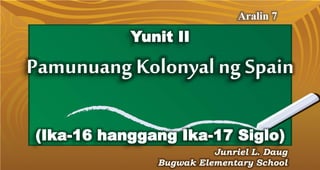 Yunit II
Aralin 7
Junriel L. Daug
Bugwak Elementary School
Pamunuang Kolonyal ng Spain
(Ika-16 hanggang Ika-17 Siglo)
 
