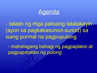 Agenda
- talaan ng mga paksang tatalakayin
(ayon sa pagkakasunod-sunod) sa
isang pormal na pagpupulong
- mahalagang bahagi ng pagpaplano at
pagpapatakbo ng pulong
 