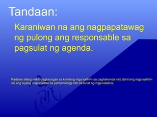 Tandaan:
Karaniwan na ang nagpapatawag
ng pulong ang responsable sa
pagsulat ng agenda.
Madalas silang nakikipagtulungan sa kanilang mga kalihim sa paghahanda nito dahil ang mga kalihim
din ang siyang responsable sa pamamahagi nito sa lahat ng mga kalahok.
 