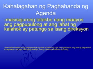Kahalagahan ng Paghahanda ng
Agenda
-masisigurong tatakbo nang maayos
ang pagpupulong at ang lahat ng
kalahok ay patungo sa isang direksyon
-mas mabilis natatapos ang pagpupulong kung alam ng lahat ang lugar na pagdarausan, ang oras ng pagsisimula
at pagtatapos, ang mga kailangang talakayin, at ang maaaring kalabasan ng pulong
 