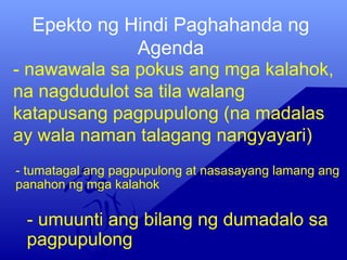 Epekto ng Hindi Paghahanda ng
Agenda
- nawawala sa pokus ang mga kalahok,
na nagdudulot sa tila walang
katapusang pagpupulong (na madalas
ay wala naman talagang nangyayari)
- umuunti ang bilang ng dumadalo sa
pagpupulong
- tumatagal ang pagpupulong at nasasayang lamang ang
panahon ng mga kalahok
 