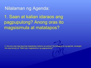 1. Saan at kalian idaraos ang
pagpupulong? Anong oras ito
magsisimula at matatapos?
Nilalaman ng Agenda:
2. Ano-ano ang mga layuning inaasahang matamo sa pulong? Sa bahaging ito ng agenda, sinasagot
nito ang tanong na: “Bakit tayo magkakaroon ng pagpupulong?”
 