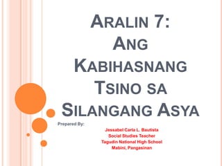 ARALIN 7:
ANG
KABIHASNANG
TSINO SA
SILANGANG ASYA
Prepared By:

Jessabel Carla L. Bautista
Social Studies Teacher
Tagudin National High School
Mabini, Pangasinan

 