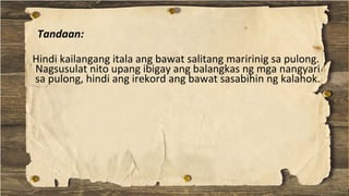 Hindi kailangang itala ang bawat salitang maririnig sa pulong.
Nagsusulat nito upang ibigay ang balangkas ng mga nangyari
sa pulong, hindi ang irekord ang bawat sasabihin ng kalahok.
Tandaan:
 