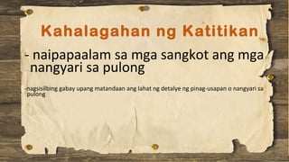 Kahalagahan ng Katitikan
- naipapaalam sa mga sangkot ang mga
nangyari sa pulong
-nagsisilbing gabay upang matandaan ang lahat ng detalye ng pinag-usapan o nangyari sa
pulong
 