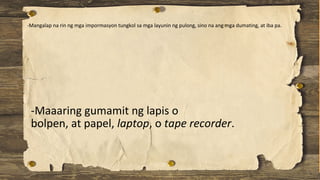 -Maaaring gumamit ng lapis o
bolpen, at papel, laptop, o tape recorder.
-Mangalap na rin ng mga impormasyon tungkol sa mga layunin ng pulong, sino na ang mga dumating, at iba pa.
 