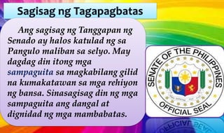 Ang sagisag ng Tanggapan ng
Senado ay halos katulad ng sa
Pangulo maliban sa selyo. May
dagdag din itong mga
sampaguita sa magkabilang gilid
na kumakatawan sa mga rehiyon
ng bansa. Sinasagisag din ng mga
sampaguita ang dangal at
dignidad ng mga mambabatas.
 