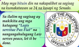 Sa ilalim ng sagisag ay
makikita ang mga
katagang “Legis
servitae Pax Fiat” na
nangangahulugang Law
serves peace, let it be
done.
May mga bituin din na nakapalibot sa sagisag
na kumakatawan sa 24 na kasapi ng Senado.
 