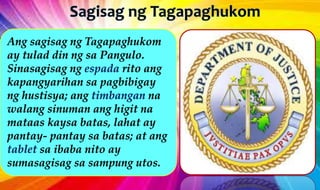 Ang sagisag ng Tagapaghukom
ay tulad din ng sa Pangulo.
Sinasagisag ng espada rito ang
kapangyarihan sa pagbibigay
ng hustisya; ang timbangan na
walang sinuman ang higit na
mataas kaysa batas, lahat ay
pantay- pantay sa batas; at ang
tablet sa ibaba nito ay
sumasagisag sa sampung utos.
 