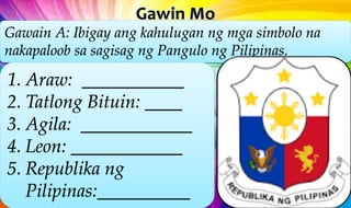 Gawain A: Ibigay ang kahulugan ng mga simbolo na
nakapaloob sa sagisag ng Pangulo ng Pilipinas.
1. Araw: ___________
2. Tatlong Bituin: ____
3. Agila: ____________
4. Leon: ____________
5. Republika ng
Pilipinas:__________
 