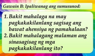 Gawain B: Ipaliwanag ang sumusunod:
1. Bakit mahalaga na may
pagkakakilanlang sagisag ang
bawat ahensiya ng pamahalaan?
2. Bakit mahalagang malaman ang
sinasagisag ng mga
pagkakakilanlang ito?
 
