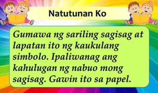 Gumawa ng sariling sagisag at
lapatan ito ng kaukulang
simbolo. Ipaliwanag ang
kahulugan ng nabuo mong
sagisag. Gawin ito sa papel.
 