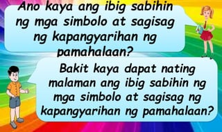 Ano kaya ang ibig sabihin
ng mga simbolo at sagisag
ng kapangyarihan ng
pamahalaan?
Bakit kaya dapat nating
malaman ang ibig sabihin ng
mga simbolo at sagisag ng
kapangyarihan ng pamahalaan?
 
