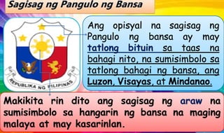 Ang opisyal na sagisag ng
Pangulo ng bansa ay may
tatlong bituin sa taas na
bahagi nito, na sumisimbolo sa
tatlong bahagi ng bansa, ang
Luzon, Visayas, at Mindanao.
Makikita rin dito ang sagisag ng araw na
sumisimbolo sa hangarin ng bansa na maging
malaya at may kasarinlan.
 