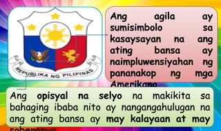 Ang agila ay
sumisimbolo sa
kasaysayan na ang
ating bansa ay
naimpluwensiyahan ng
pananakop ng mga
Amerikano
Ang opisyal na selyo na makikita sa
bahaging ibaba nito ay nangangahulugan na
ang ating bansa ay may kalayaan at may
 