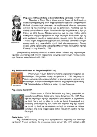 Ipinagpatuloy ng kaniyang asawa na si Maria Josefa Gabriela, ang paghihimagsik
ngunit sa kasamaang palad, hindi rin nagtagal ang kaniyang pagrerebelyon. Pinatay siya ng
mga Espanyol noong Setyembre 20, 1763.
Ang Rebelyon ni Palaris sa Pangasinan (1762-1764)
Pag-aalsang Basi (1807)
Cavite Mutiny (1872)
Ang Cavite Mutiny noong 1872 ay binuo ng mga kawal na Pilipino ng Fort San Felipe
ng Spanish Arsenal sa Cavite. Ito ay naganap noong January 20, 1872. Mahigit sa 200
Pag-aalsa ni Diego Silang at Gabriela Silang sa Ilocos (1762-1763)
Nag-alsa si Diego Silang laban sa mga Espanyol dahil ikinulong
siya nang magpetisyong alisin ang pagpapataw ng buwis sa mga Pilipino.
Hinimok niya ang mga kababayan na maghimagsik laban sa mga pang-
aabuso ng mga Espanyol nang siya ay pakawalan. Nagtatag siya ng
sariling pamahalaan sa Vigan. Sinamantala niya ang pananakop ng mga
Ingles sa ating bansa. Nakipag-ugnayan siya sa mga Ingles upang
makayanan ang pakikipaglaban sa mga Espanyol. Pinadalhan siya ng
mga sandata ng mga ito at nagsimula ang rebelyon noong Disyembre 14,
1762 sa Vigan. Nagpadala ng puwersa si Arsobispo Bernardo sa Vigan
upang supilin ang mga rebelde ngunit hindi sila nagtagumpay. Pinatay
siya sa Silang ng kaniyang kaibigang si Miguel Vicos na inupahan ng mga
Espanyol noong Mayo 28, 1763.
www.google.com
Pinamunuan ni Juan de la Cruz Palaris ang isang himagsikan sa
Binalatongan, Pangasinan noong Nobyembre 3, 1762. Nagtatag si
Palaris ng isang malayang pamahalaan at ginawa niyang kabisera ang
Binalatongan. Nasupil ni Don Miguel de Arza ang paghihimagsik noong
1764. Nahuling buhay si Palaris at binitay ng mga Espanyol.
www.google.com
Pinamunuan ni Pedro Ambaristo ang isang pag-aalsa sa
kasalukuyang Piddig, Ilocos Norte noong Setyembre 16, 1807. Nag-
ugat sa paghihigpit ng mga Espanyol sa produksiyon at pagbebenta
ng basi (isang uri ng alak na mula sa tubo). Ipinagbawal ang
pribadong produksiyon ng alak. Dahil dito, napilitan ang mga Ilocano
na bumili ng basi sa pamahalaan sa higit na mataas na halaga.
Makalipas ang ilang linggo ng pag-aalsa, nasupil din agad ito ng mga
Espanyol
www.google.com
 