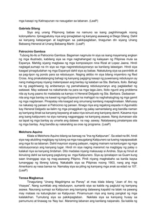 mga kasapi ng Katinapunan na nasugatan sa labanan. (LeaP)
Gabriela Silang
Siya ang unang Pilipinong babae na namuno sa isang paghihimagsik noong
kolonyalismo. Ipinagpatuloy niya ang ipinaglaban ng kanyang asawang si Diego Silang. Dahil
sa kanyang katapangan at kagitingan sa pakikipaglaban, tinagurian din siyang Unang
Babaeng Heneral at Unang Babaeng Martir. (LeaP)
Patrocinio Gamboa
Tubong Ilo-Ilo si Patrocinio Gamboa. Bagaman nagmula rin siya sa isang mayamang angkan
ng mga illustrado, kabilang siya sa mga naghahangad ng kalayaan ng Pilipinas mula sa
Espanya. Mahilig siyang magbasa ng mga komposisyon nina Rizal at Lopez Jaena. Hindi
nagtagal,sumapi na rin siya sa mga nagrerebolusyonaryo sa kanilang lalawigan. Hindi siya
kaagad pinagdudahan ng mga Espanyol dahil siya ay babae. Nakatulong siya sa paniniktik at
sa pag-iipon ng pondo para sa rebolusyon. Naging aktibo rin siya bilang miyembro ng Red
Cross. Ang pinakatatanging bahagi ng kanyang pagiging kasapi ng puwersang rebolusyon ay
nang matagumpay niyang malampasan ang bantay ng kalaban sa Sta. Barbara, Iloilo. Bahagi
na ng pagdiriwang ng anibersaryo ng pamahalaang rebolusyonaryo ang paglaladlad ng
watawat. May watawat na nakahanda na para sa mga taga-Jaro, Iloilo ngunit ang problema
nila ay kung paano ito madadala sa kampo ni Heneral Delgado ng Sta. Barbara. Dadaanan
nila ang mga bantay na kawal ng mga Espanyol na mahigpit na naghahalughog ng mga gamit
ng mga nagdaraan. Pinapatay nila kaagad ang sinumang kanilang mapaghinalaan. Mahusay
na nakaisip ng paraan si Patrocinio ng paraan. Itinago niya ang regalong espada ni Aguinaldo
kay Heneral Delgado sa ilalim ng mga pinaggiikan ng palay samantalang ang bandila naman
ay kaniyang itinali sa kanyang baywang at saka niya isinuot ang kaniyang damit. Kasama niya
ang isang katipunero na siya namang nagpanggap na kaniyang asawa. Nang dumaraan sila
sa tapat ng mga bantay ay umarte ang dalawa na nag- aaway. Natatawang pinalampas sila
ng mga bantay. Ang bandila ay nakarating sa oras ng programa. (LeaP)
Melchora Aquino
Kilala si Melchora Aquino bilang sa bansag na “Ina ng Katipunan”. Sa edad na 84, hindi
siya nag-atubiling magbigay ng tulong sa mga nasugatang Katipunero sa tuwing napapasabak
ang mga ito sa labanan. Dahil mayroon siyang palayan, naging mainam na kanlungan ng mga
rebolusyonaryo ang kanyang lugar. Hindi rin siya naging maramot na magbigay ng palay o
kalakal niya sa kanyang tindahan. Dito madalas niyang makausap si Andres. Siya ay hinuli at
ikinulong dahil sa kaniyang pagtulong sa mga Katipunero. Siya ay ipinatapon sa Guam kung
saan tinanggap siya ng mag-asawang Pilipino. Pinili niyang magtrabaho sa kanila kaysa
tumanggap ng libreng tulong. Nakabalik siya sa Pilipinas noong 1903, nang ang mga
Amerikano ay nasa bansa na. Namatay siya sa piling ng kaniyang mga anak sa edad na 107.
(LeaP)
Teresa Magbanua
Tinaguriang “Unang Magdirigma sa Panay” at mas kilala bilang “Joan of Arc ng
Visayas”. Nang sumiklab ang rebolusyon, sumanib siya sa kabila ng pagtutol ng kaniyang
asawa. Naunang sumapi sa Katipunan ang kaniyang dalawang kapatid na lalaki na pawang
may mataas na katungkulan sa Katipunan. Pinamunuan niya ang isang pangkat ng mga
kalalakihan. Tumulong siya sa pakikipaglaban. Nakilala siya sa kaniyang husay sa
pamumuno at tinawag na ‘Nay Isa’. Maraming labanan ang kanilang naipanalo. Sa kabila ng
 