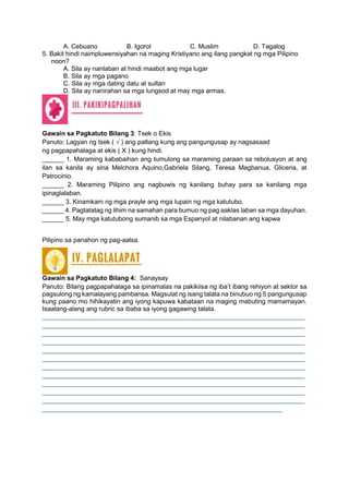 A. Cebuano B. Igorot C. Muslim D. Tagalog
5. Bakit hindi naimpluwensiyahan na maging Kristiyano ang ilang pangkat ng mga Pilipino
noon?
A. Sila ay nanlaban at hindi maabot ang mga lugar
B. Sila ay mga pagano
C. Sila ay mga dating datu at sultan
D. Sila ay nanirahan sa mga lungsod at may mga armas.
Gawain sa Pagkatuto Bilang 3: Tsek o Ekis
Panuto: Lagyan ng tsek ( √ ) ang patlang kung ang pangungusap ay nagsasaad
ng pagpapahalaga at ekis ( X ) kung hindi.
______ 1. Maraming kababaihan ang tumulong sa maraming paraan sa rebolusyon at ang
ilan sa kanila ay sina Melchora Aquino,Gabriela Silang, Teresa Magbanua, Gliceria, at
Patrocinio.
______ 2. Maraming Pilipino ang nagbuwis ng kanilang buhay para sa kanilang mga
ipinaglalaban.
______ 3. Kinamkam ng mga prayle ang mga lupain ng mga katutubo.
______ 4. Pagtatatag ng lihim na samahan para bumuo ng pag aaklas laban sa mga dayuhan.
______ 5. May mga katutubong sumanib sa mga Espanyol at nilabanan ang kapwa
Pilipino sa panahon ng pag-aalsa.
Gawain sa Pagkatuto Bilang 4: Sanaysay
Panuto: Bilang pagpapahalaga sa ipinamalas na pakikiisa ng iba’t ibang rehiyon at sektor sa
pagsulong ng kamalayang pambansa. Magsulat ng isang talata na binubuo ng 5 pangungusap
kung paano mo hihikayatin ang iyong kapuwa kabataan na maging mabuting mamamayan.
Isaalang-alang ang rubric sa ibaba sa iyong gagawing talata.
______________________________________________________________________
______________________________________________________________________
______________________________________________________________________
______________________________________________________________________
______________________________________________________________________
______________________________________________________________________
______________________________________________________________________
______________________________________________________________________
______________________________________________________________________
______________________________________________________________________
______________________________________________________________________
________________________________________________________________
 
