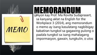 MEMORANDUM
Ayon kay Prof. Ma Rovilla Sudaprasert,
sa kanyang aklat na English for the
Workplace 3 (2014), ang memorandum
...