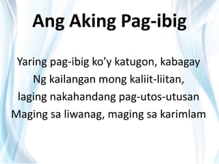 Ang Aking Pag-ibig
Yaring pag-ibig ko’y katugon, kabagay
Ng kailangan mong kaliit-liitan,
laging nakahandang pag-utos-utusan
Maging sa liwanag, maging sa karimlam
 