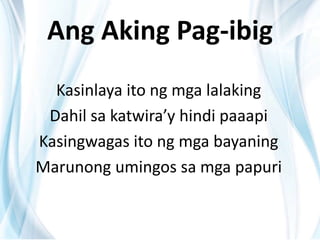 Ang Aking Pag-ibig
Kasinlaya ito ng mga lalaking
Dahil sa katwira’y hindi paaapi
Kasingwagas ito ng mga bayaning
Marunong umingos sa mga papuri
 