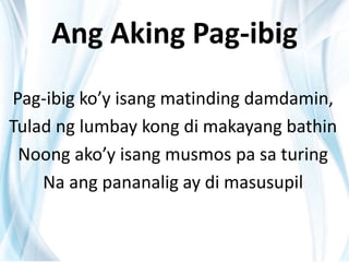 Ang Aking Pag-ibig
Pag-ibig ko’y isang matinding damdamin,
Tulad ng lumbay kong di makayang bathin
Noong ako’y isang musmos pa sa turing
Na ang pananalig ay di masusupil
 