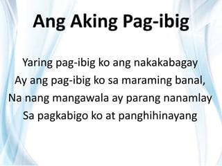 Ang Aking Pag-ibig
Yaring pag-ibig ko ang nakakabagay
Ay ang pag-ibig ko sa maraming banal,
Na nang mangawala ay parang nanamlay
Sa pagkabigo ko at panghihinayang
 