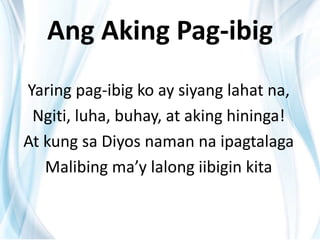 Ang Aking Pag-ibig
Yaring pag-ibig ko ay siyang lahat na,
Ngiti, luha, buhay, at aking hininga!
At kung sa Diyos naman na ipagtalaga
Malibing ma’y lalong iibigin kita
 