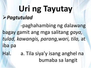Uri ng Tayutay
Pagtutulad
-paghahambing ng dalawang
bagay gamit ang mga salitang gaya,
tulad, kawangis, parang,wari, tila, at
iba pa
Hal. a. Tila siya’y isang anghel na
bumaba sa langit
 