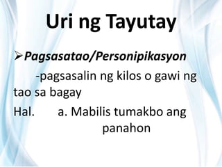 Uri ng Tayutay
Pagsasatao/Personipikasyon
-pagsasalin ng kilos o gawi ng
tao sa bagay
Hal. a. Mabilis tumakbo ang
panahon
 