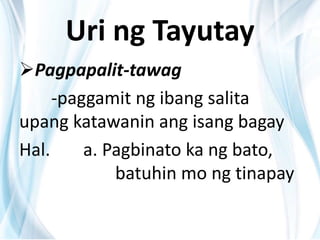 Uri ng Tayutay
Pagpapalit-tawag
-paggamit ng ibang salita
upang katawanin ang isang bagay
Hal. a. Pagbinato ka ng bato,
batuhin mo ng tinapay
 