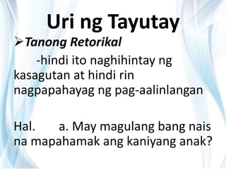 Uri ng Tayutay
Tanong Retorikal
-hindi ito naghihintay ng
kasagutan at hindi rin
nagpapahayag ng pag-aalinlangan
Hal. a. May magulang bang nais
na mapahamak ang kaniyang anak?
 
