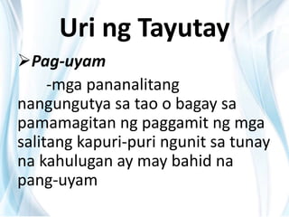 Uri ng Tayutay
Pag-uyam
-mga pananalitang
nangungutya sa tao o bagay sa
pamamagitan ng paggamit ng mga
salitang kapuri-puri ngunit sa tunay
na kahulugan ay may bahid na
pang-uyam
 