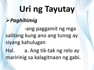 Uri ng Tayutay
Paghihimig
-ang paggamit ng mga
salitang kung ano ang tunog ay
siyang kahulugan
Hal. a. Ang tik-tak ng relo ay
maririnig sa kalagitnaan ng gabi.
 