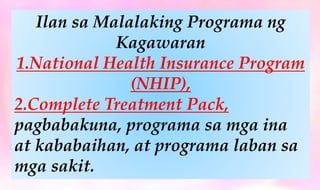 Ilan sa Malalaking Programa ng
Kagawaran
1.National Health Insurance Program
(NHIP),
2.Complete Treatment Pack,
pagbabakuna, programa sa mga ina
at kababaihan, at programa laban sa
mga sakit.
 