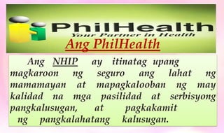 Ang PhilHealth
Ang NHIP ay itinatag upang
magkaroon ng seguro ang lahat ng
mamamayan at mapagkalooban ng may
kalidad na mga pasilidad at serbisyong
pangkalusugan, at pagkakamit
ng pangkalahatang kalusugan.
 
