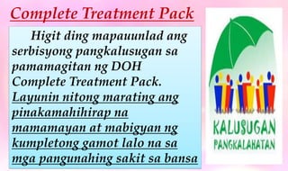 Complete Treatment Pack
Higit ding mapauunlad ang
serbisyong pangkalusugan sa
pamamagitan ng DOH
Complete Treatment Pack.
Layunin nitong marating ang
pinakamahihirap na
mamamayan at mabigyan ng
kumpletong gamot lalo na sa
mga pangunahing sakit sa bansa
 