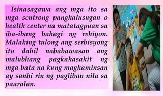 Isinasagawa ang mga ito sa
mga sentrong pangkalusugan o
health center na matatagpuan sa
iba-ibang bahagi ng rehiyon.
Malaking tulong ang serbisyong
ito dahil nababawasan ang
malubhang pagkakasakit ng
mga bata na kung magkaminsan
ay sanhi rin ng pagliban nila sa
paaralan.
 