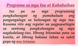 Programa sa mga Ina at Kababaihan
Isa pa sa mga programang
pangkalusugan ng pamahalaan ang
pangangalaga sa kalusugan ng mga ina.
Kasama rito ang regular na pagpapatingin
sa sentrong pangkalusugan ng mga
nagdadalang-tao, libreng bitamina para sa
kanila, at libreng bakuna laban sa sakit
gaya ng neo tetanus.
 