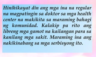 Hinihikayat din ang mga ina na regular
na magpatingin sa doktor sa mga health
center na makikita sa maraming bahagi
ng komunidad. Kalakip pa rito ang
libreng mga gamot na kailangan para sa
kanilang mga sakit. Maraming ina ang
nakikinabang sa mga serbisyong ito.
 